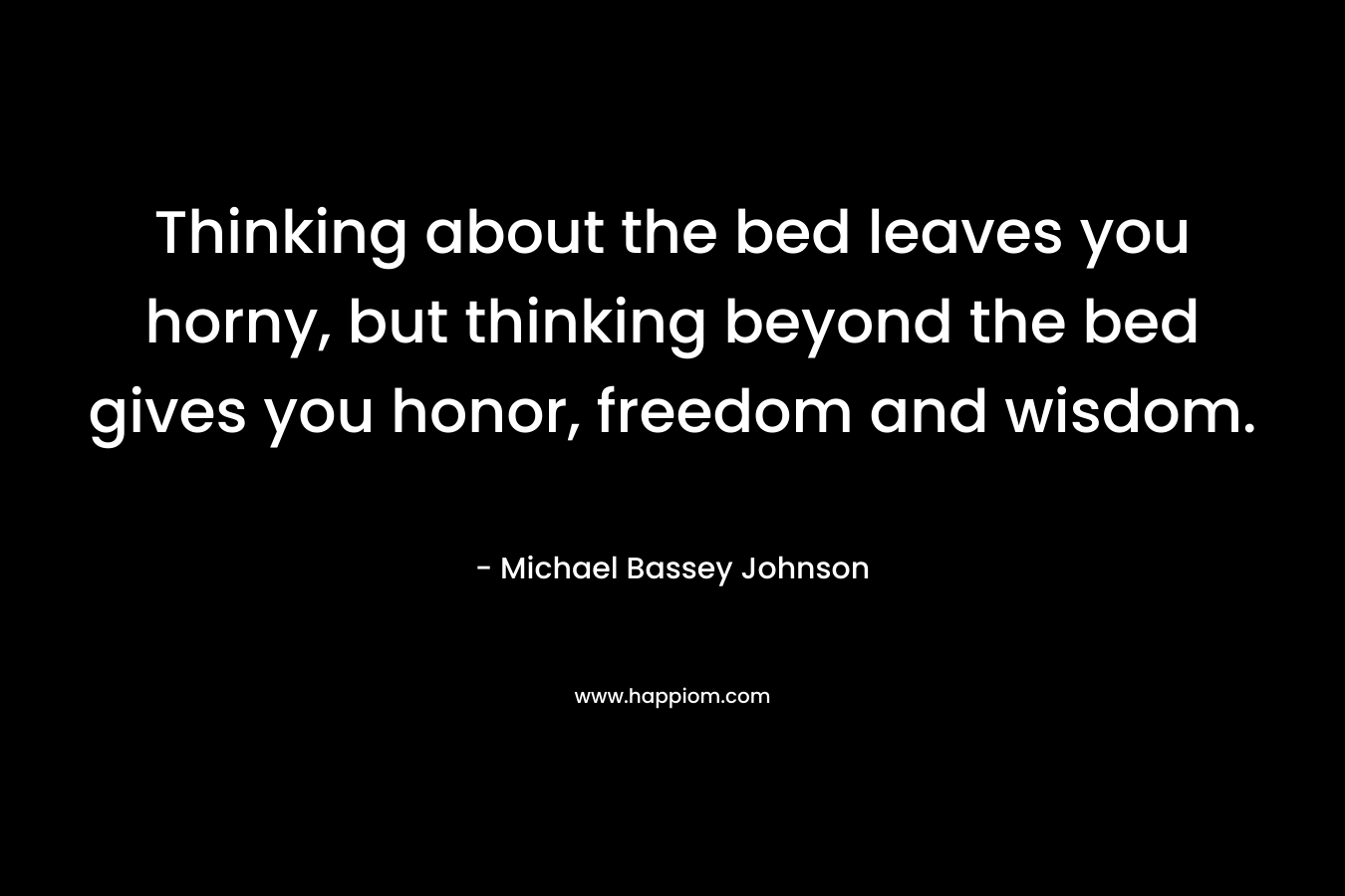 Thinking about the bed leaves you horny, but thinking beyond the bed gives you honor, freedom and wisdom.
