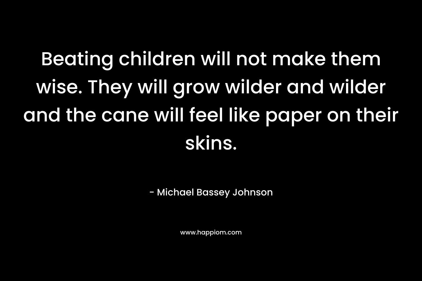 Beating children will not make them wise. They will grow wilder and wilder and the cane will feel like paper on their skins.