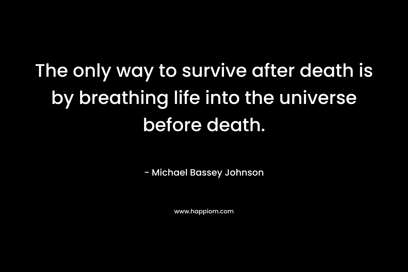 The only way to survive after death is by breathing life into the universe before death.