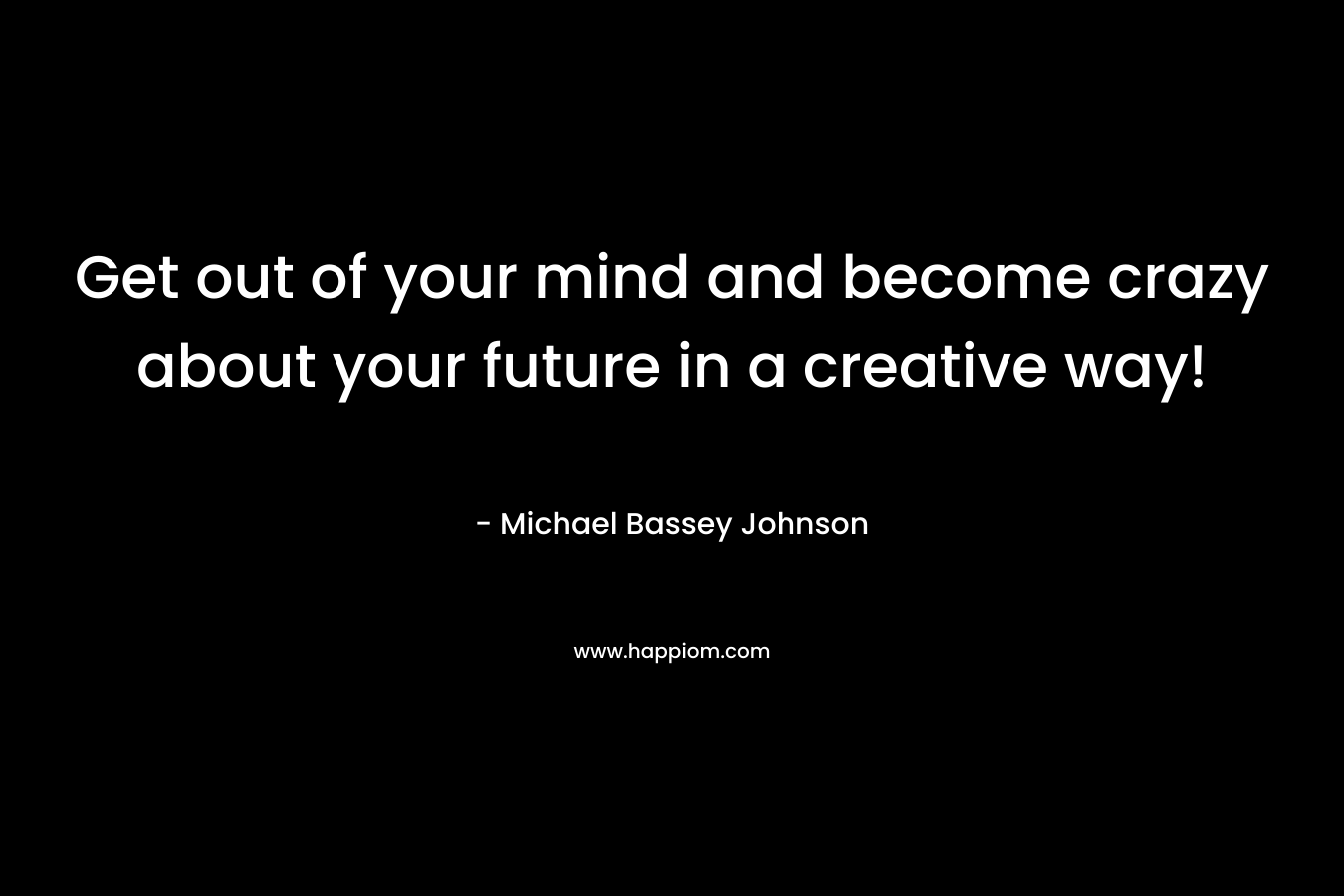 Get out of your mind and become crazy about your future in a creative way!