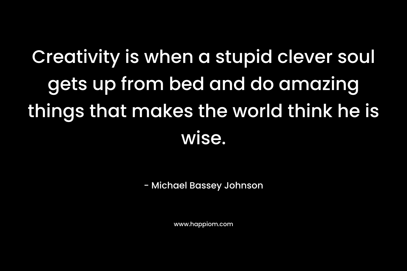 Creativity is when a stupid clever soul gets up from bed and do amazing things that makes the world think he is wise.