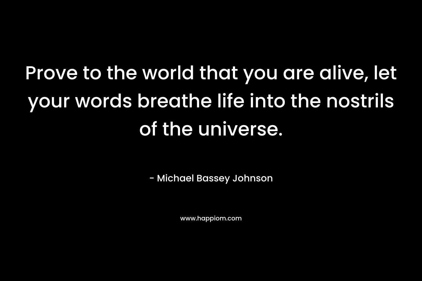 Prove to the world that you are alive, let your words breathe life into the nostrils of the universe. – Michael Bassey Johnson