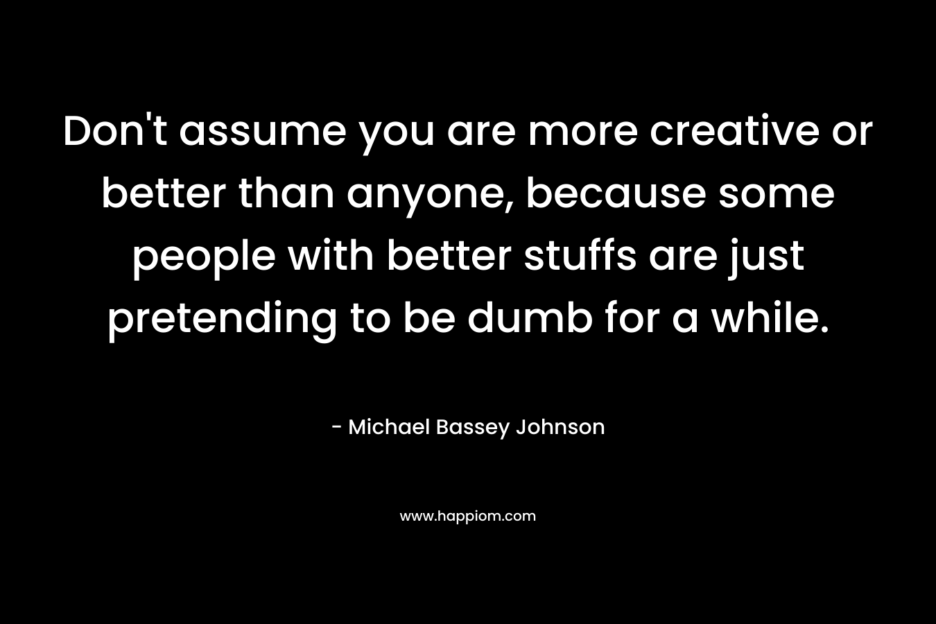 Don’t assume you are more creative or better than anyone, because some people with better stuffs are just pretending to be dumb for a while. – Michael Bassey Johnson