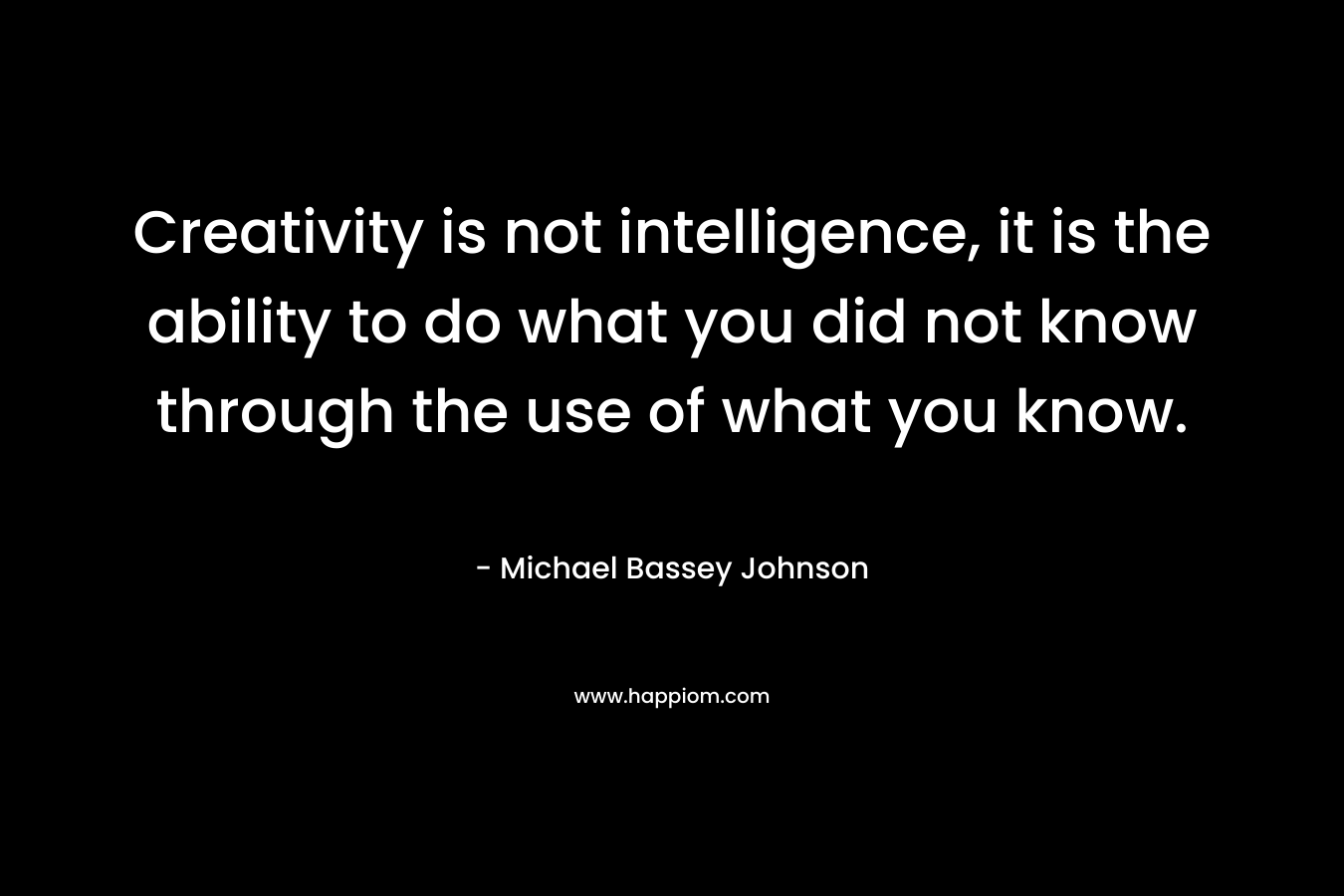 Creativity is not intelligence, it is the ability to do what you did not know through the use of what you know.