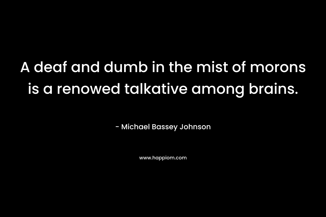 A deaf and dumb in the mist of morons is a renowed talkative among brains. – Michael Bassey Johnson