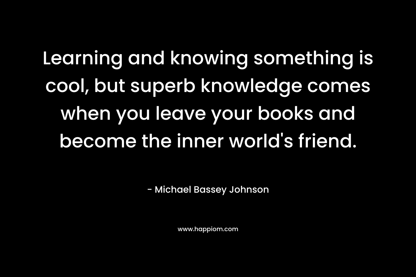 Learning and knowing something is cool, but superb knowledge comes when you leave your books and become the inner world’s friend. – Michael Bassey Johnson