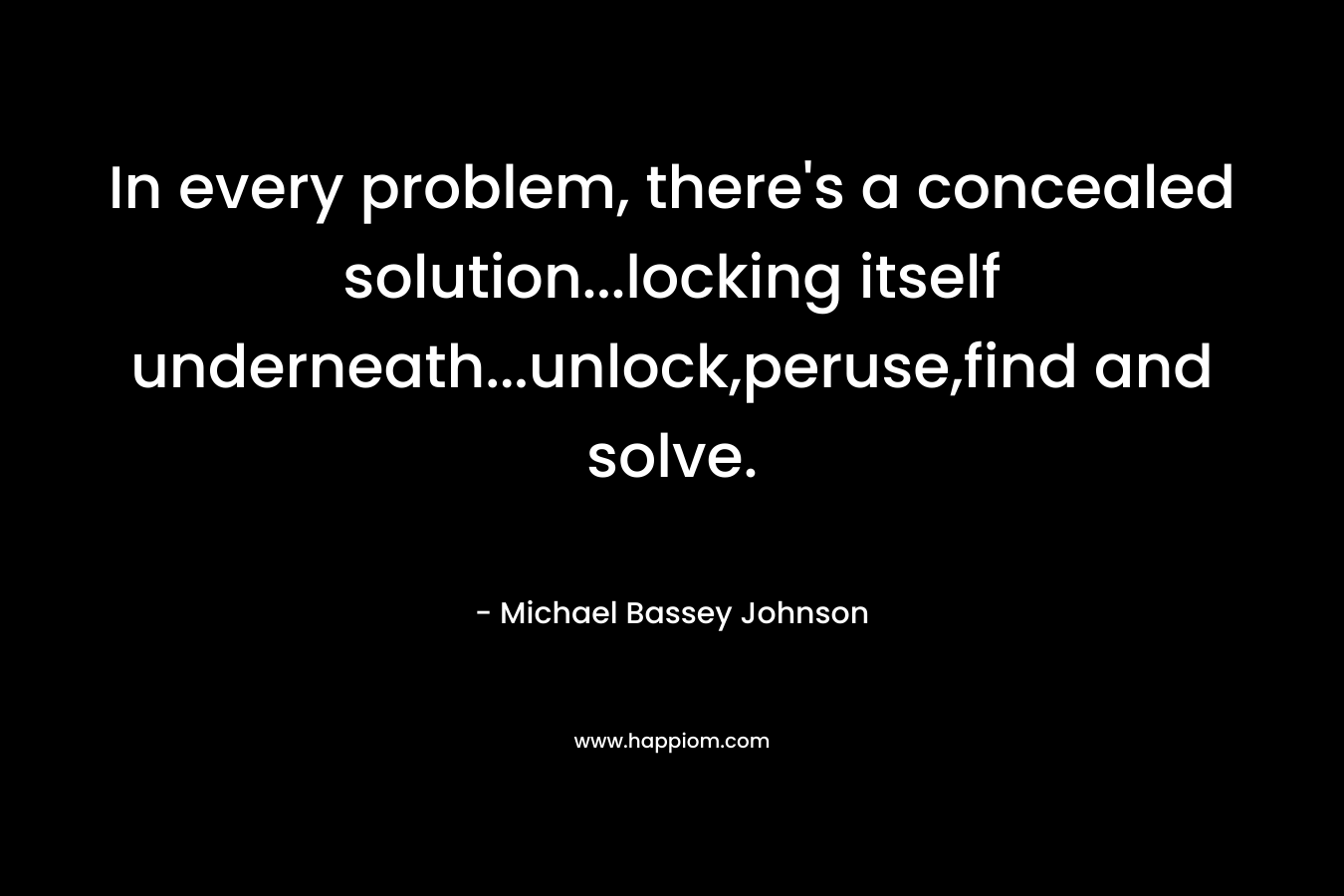 In every problem, there’s a concealed solution…locking itself underneath…unlock,peruse,find and solve. – Michael Bassey Johnson