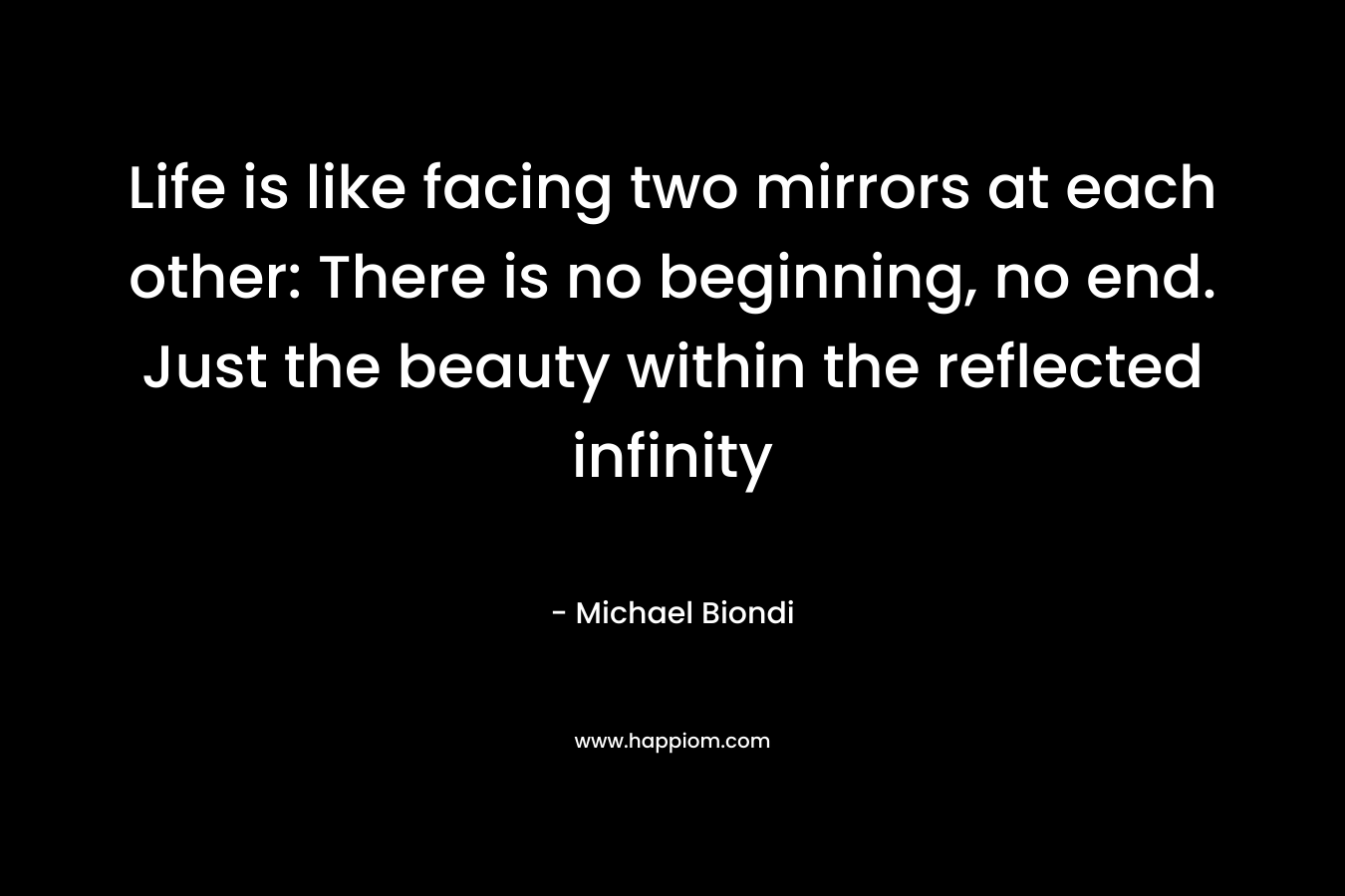 Life is like facing two mirrors at each other: There is no beginning, no end. Just the beauty within the reflected infinity