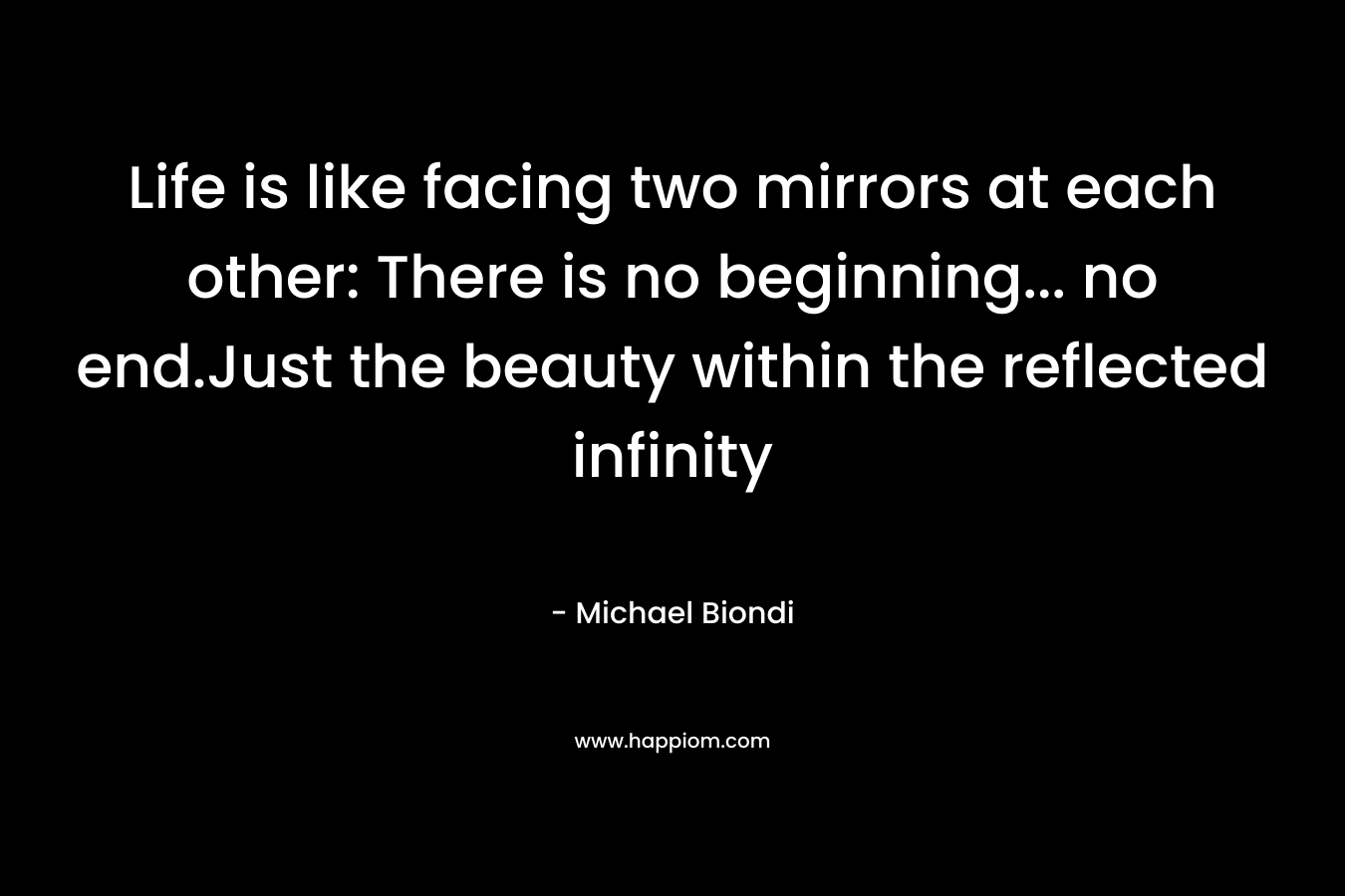 Life is like facing two mirrors at each other: There is no beginning… no end.Just the beauty within the reflected infinity – Michael Biondi