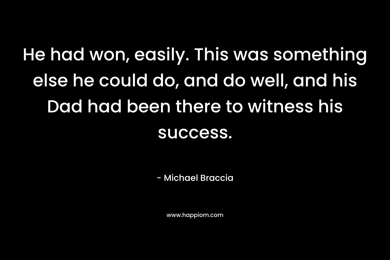 He had won, easily. This was something else he could do, and do well, and his Dad had been there to witness his success. – Michael Braccia