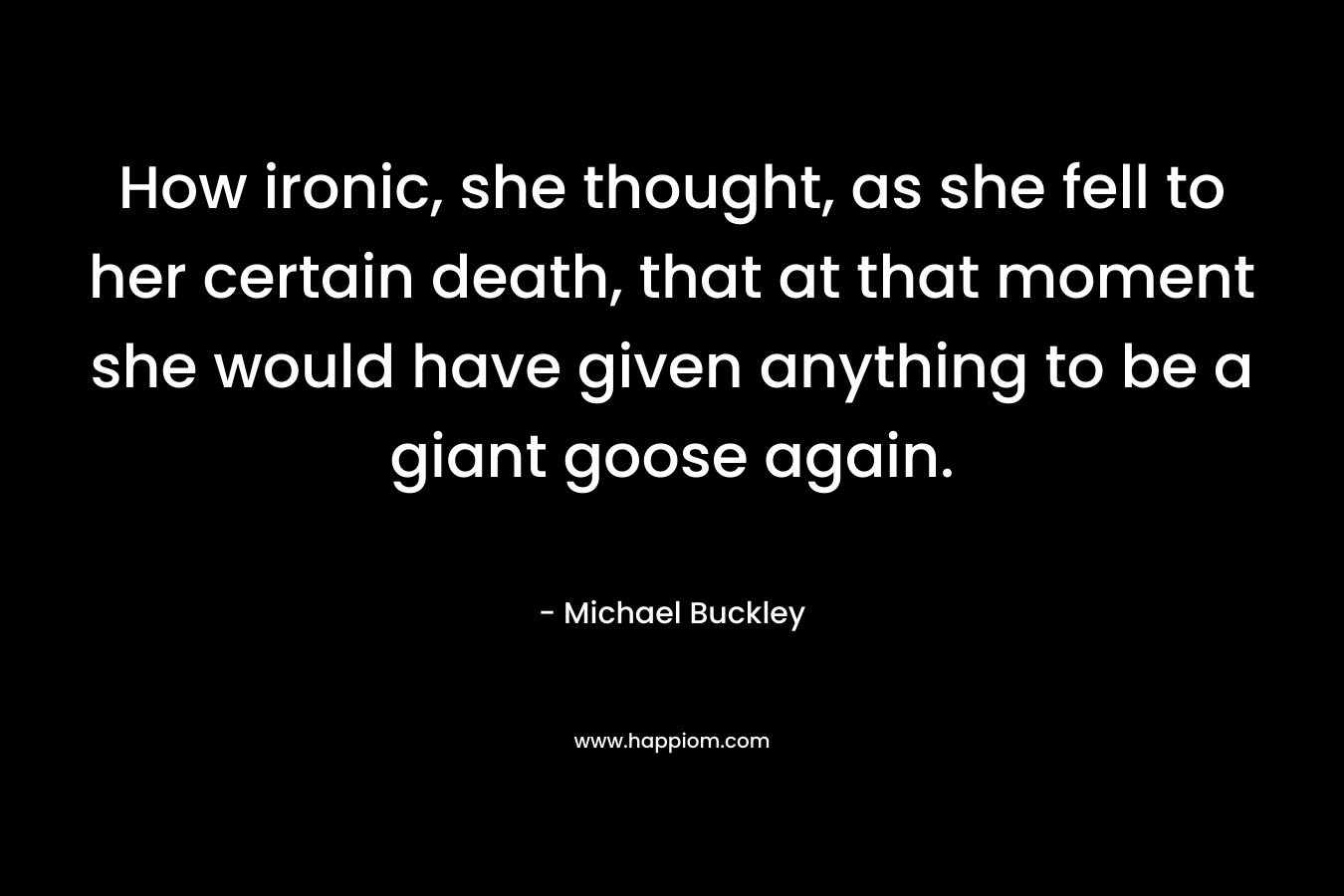 How ironic, she thought, as she fell to her certain death, that at that moment she would have given anything to be a giant goose again. – Michael Buckley