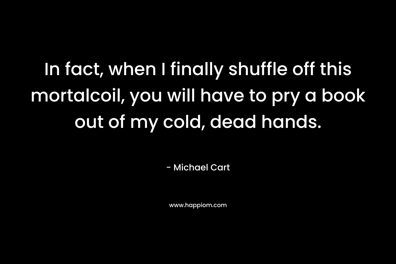 In fact, when I finally shuffle off this mortalcoil, you will have to pry a book out of my cold, dead hands.