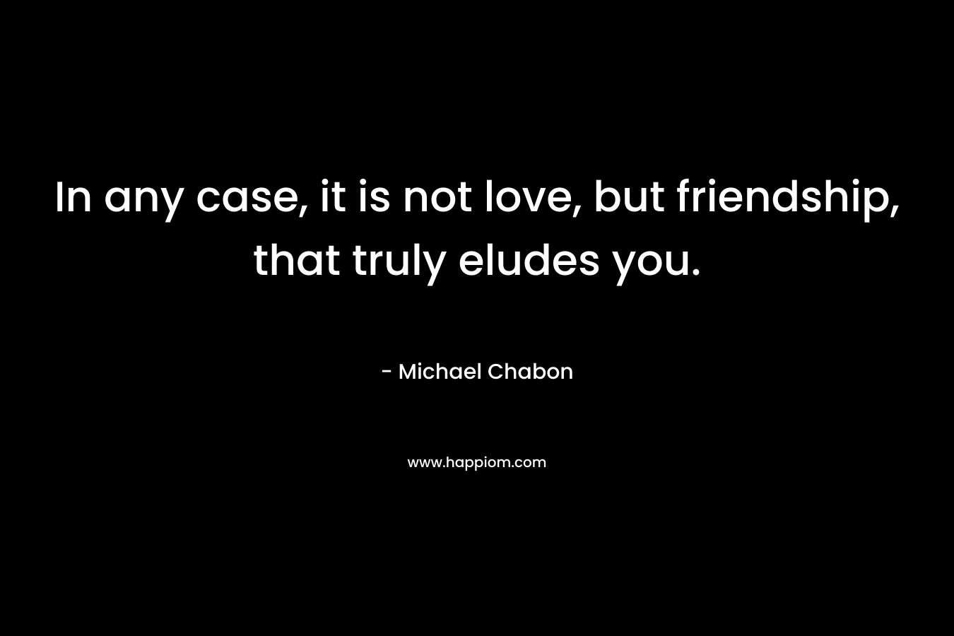 In any case, it is not love, but friendship, that truly eludes you. – Michael Chabon