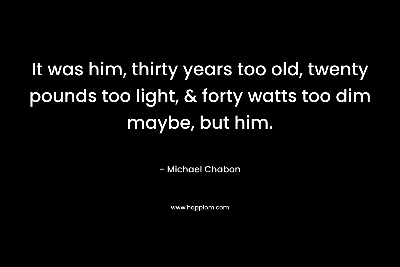 It was him, thirty years too old, twenty pounds too light, & forty watts too dim maybe, but him. – Michael Chabon