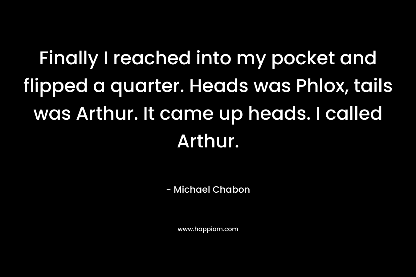 Finally I reached into my pocket and flipped a quarter. Heads was Phlox, tails was Arthur. It came up heads. I called Arthur. – Michael Chabon