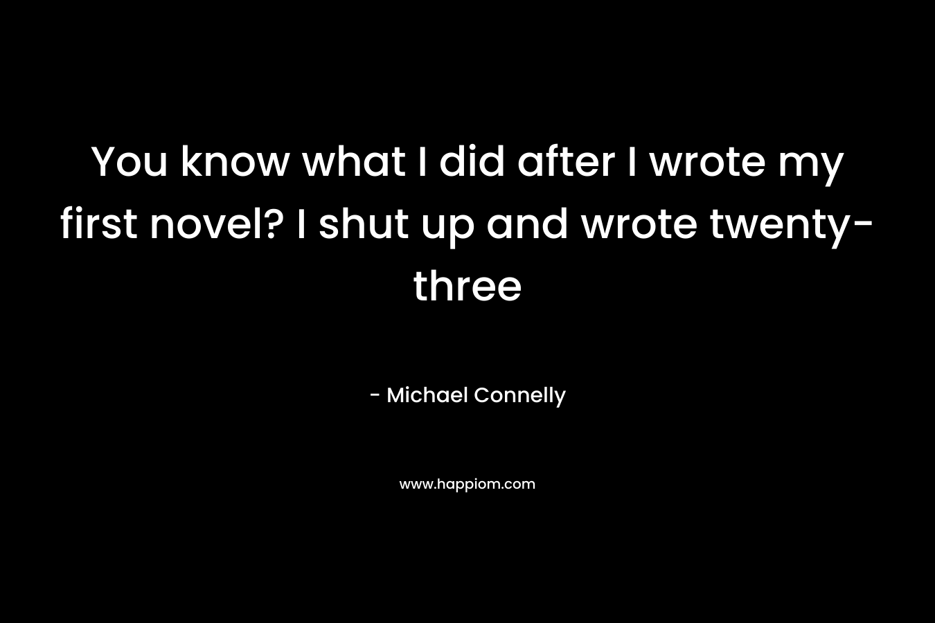 You know what I did after I wrote my first novel? I shut up and wrote twenty-three  – Michael Connelly