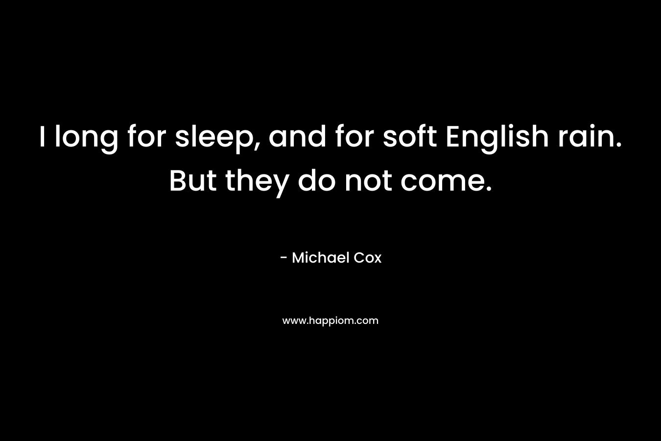 I long for sleep, and for soft English rain. But they do not come. – Michael Cox