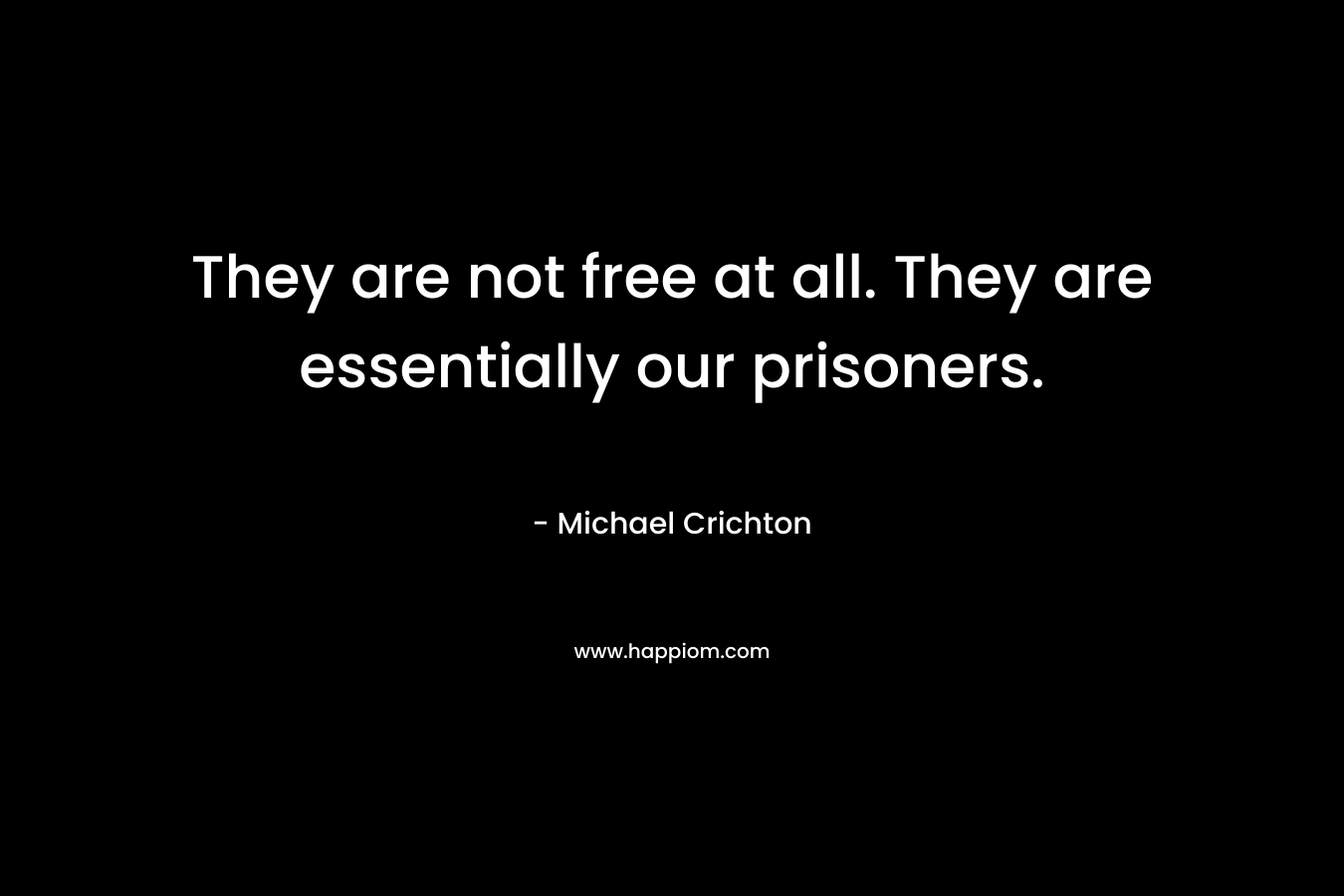 They are not free at all. They are essentially our prisoners. – Michael Crichton