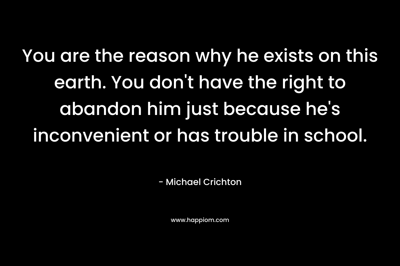 You are the reason why he exists on this earth. You don’t have the right to abandon him just because he’s inconvenient or has trouble in school. – Michael Crichton