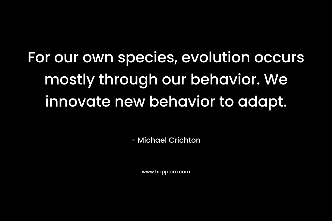 For our own species, evolution occurs mostly through our behavior. We innovate new behavior to adapt. – Michael Crichton