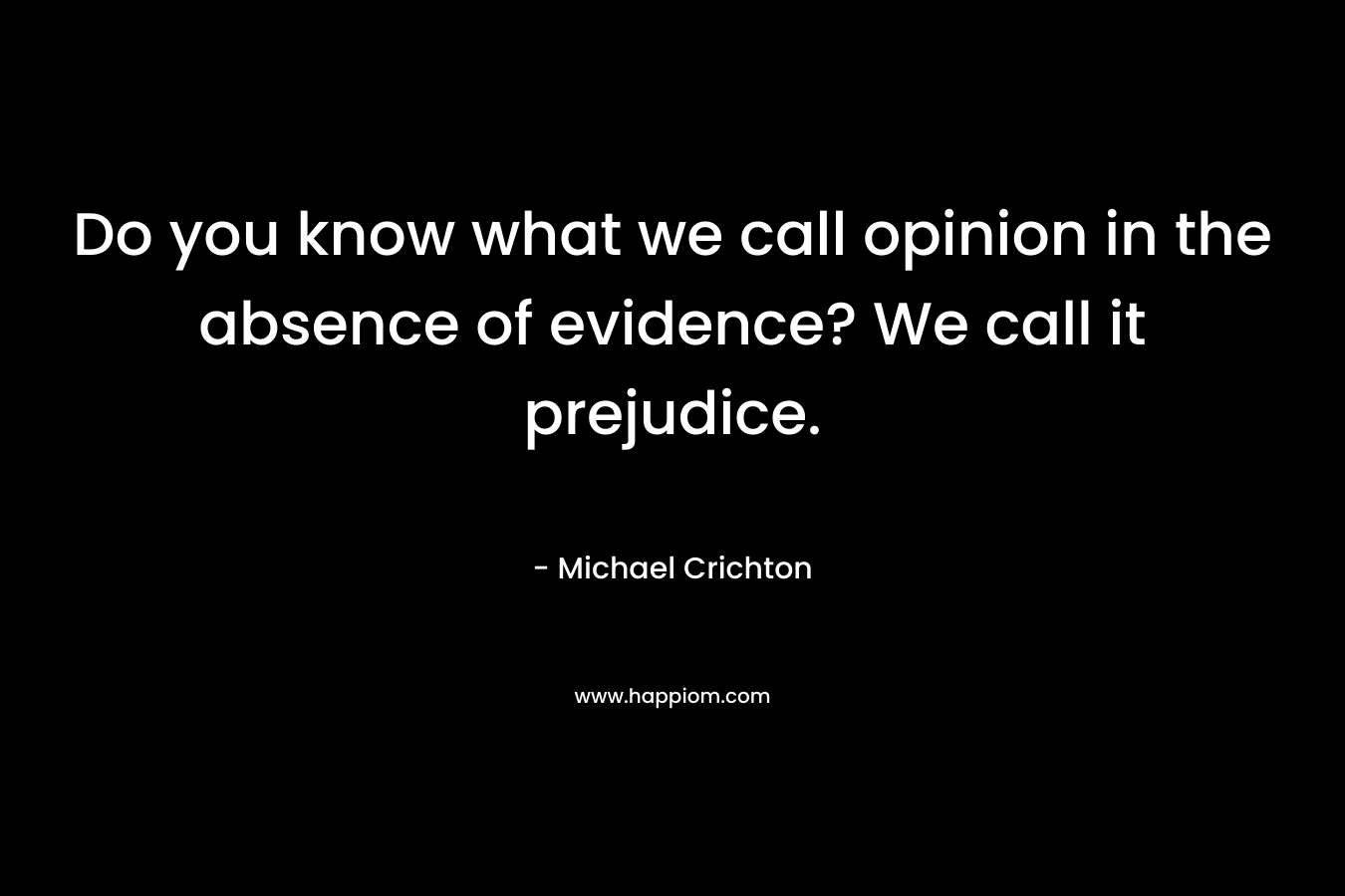 Do you know what we call opinion in the absence of evidence? We call it prejudice.