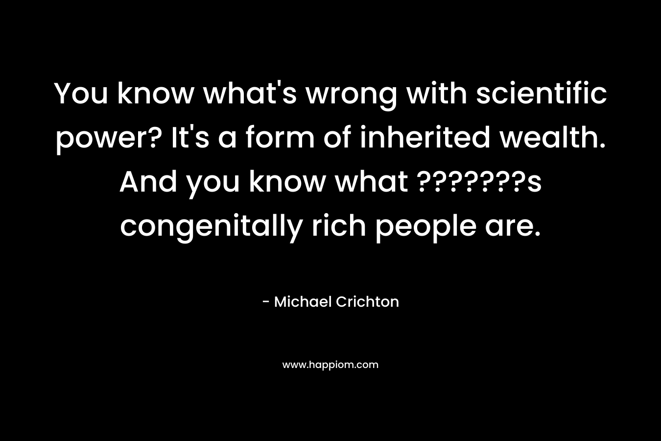 You know what’s wrong with scientific power? It’s a form of inherited wealth. And you know what ???????s congenitally rich people are. – Michael Crichton