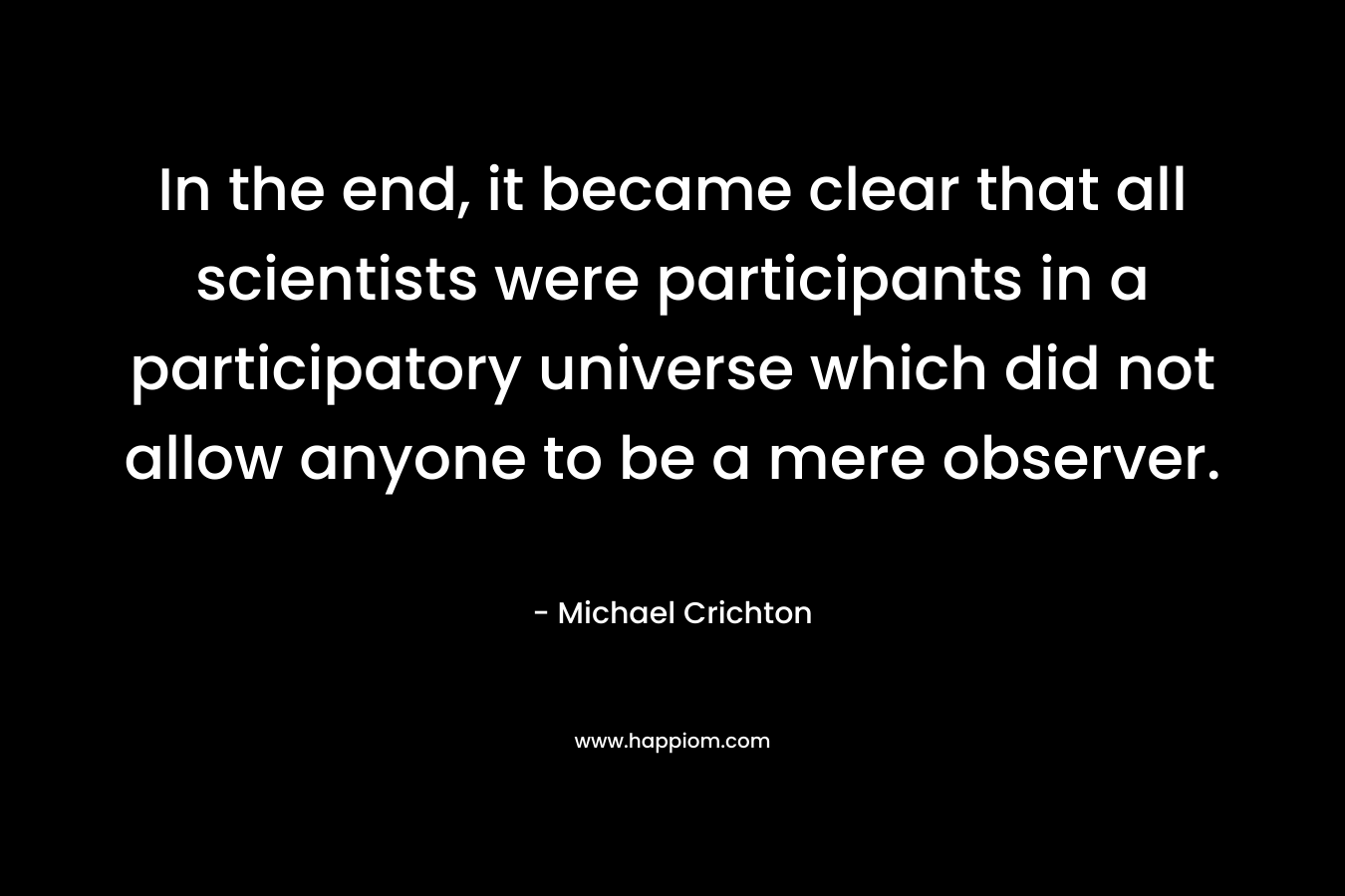 In the end, it became clear that all scientists were participants in a participatory universe which did not allow anyone to be a mere observer. – Michael Crichton