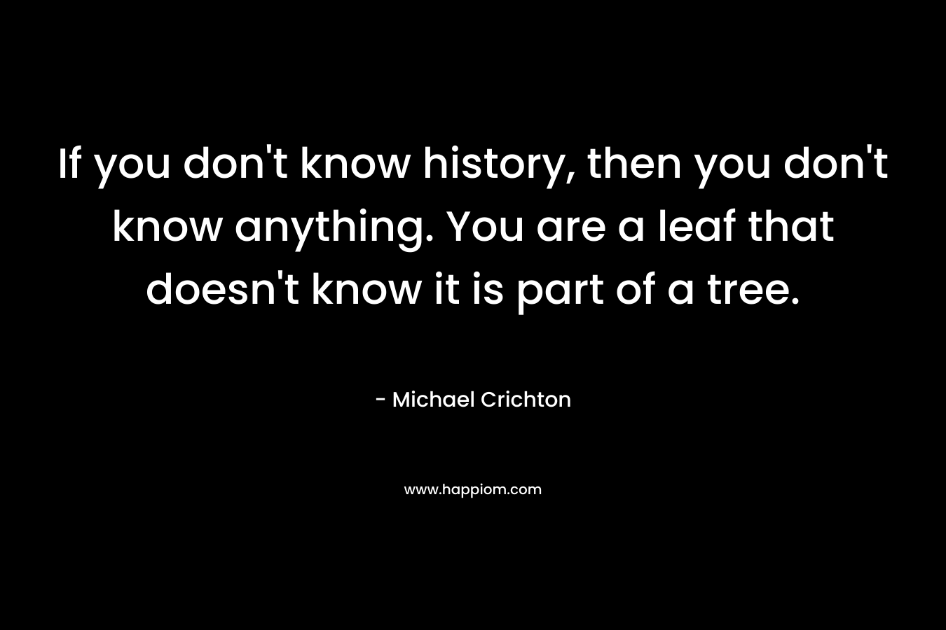 If you don't know history, then you don't know anything. You are a leaf that doesn't know it is part of a tree. 