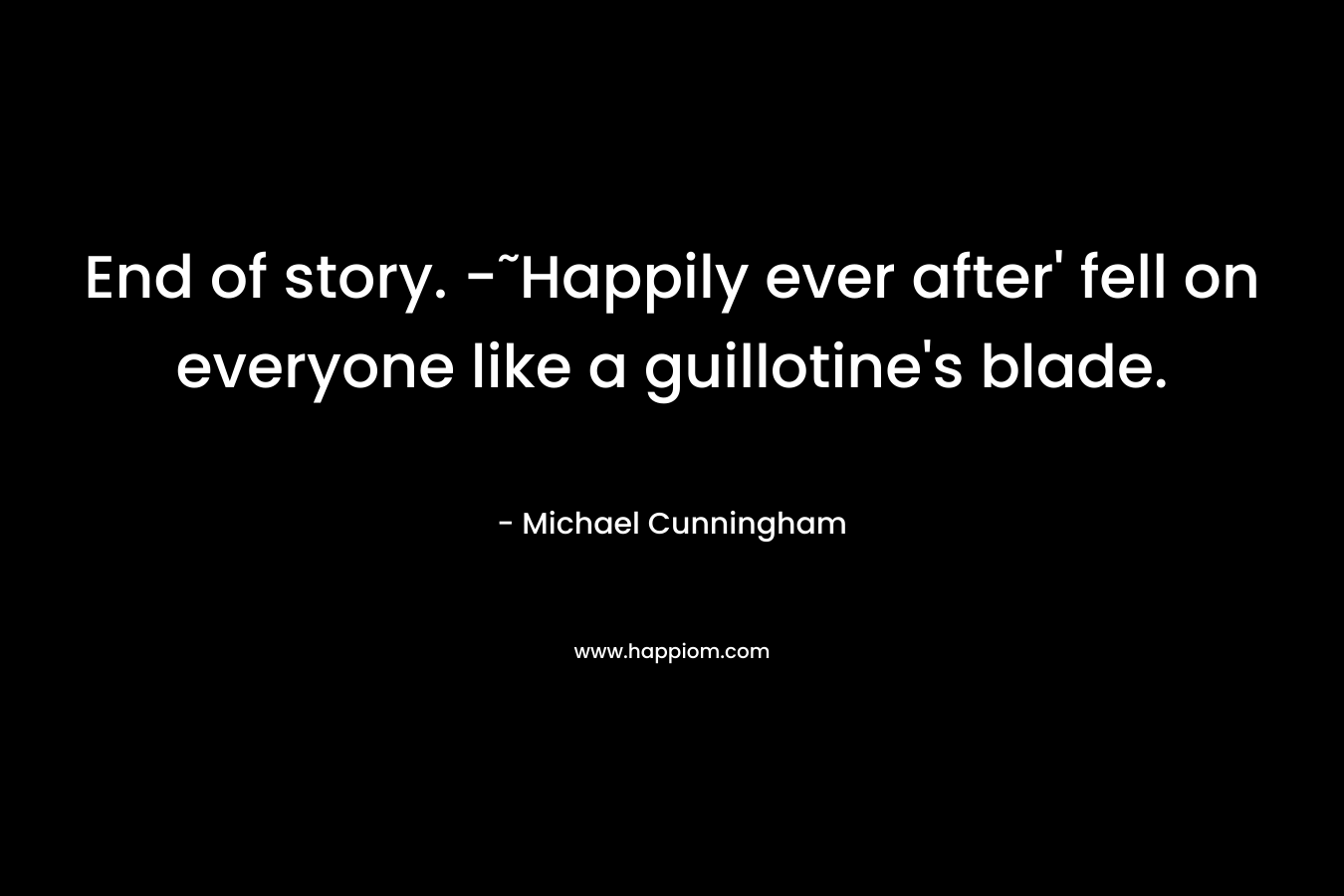 End of story. -˜Happily ever after’ fell on everyone like a guillotine’s blade. – Michael Cunningham