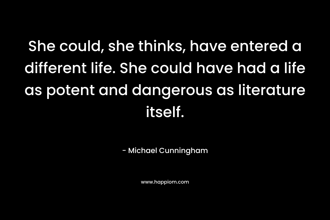 She could, she thinks, have entered a different life. She could have had a life as potent and dangerous as literature itself. – Michael Cunningham