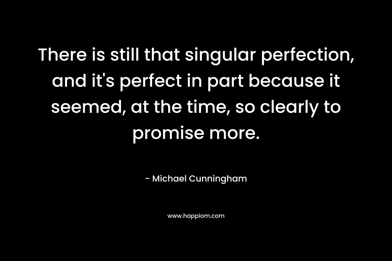 There is still that singular perfection, and it’s perfect in part because it seemed, at the time, so clearly to promise more. – Michael Cunningham