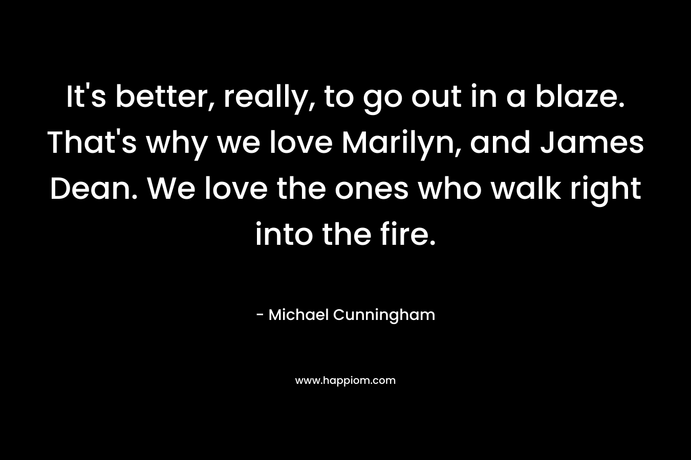 It’s better, really, to go out in a blaze. That’s why we love Marilyn, and James Dean. We love the ones who walk right into the fire. – Michael Cunningham