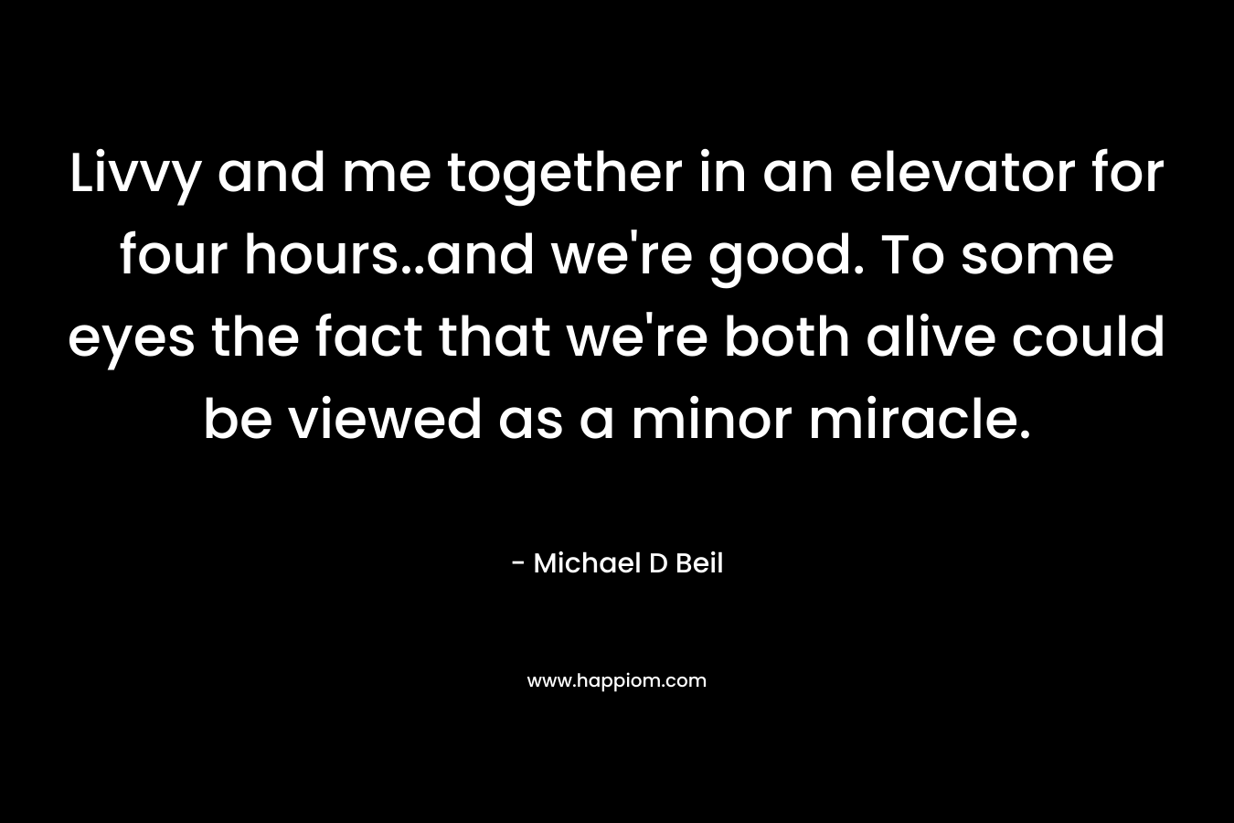 Livvy and me together in an elevator for four hours..and we’re good. To some eyes the fact that we’re both alive could be viewed as a minor miracle. – Michael D Beil