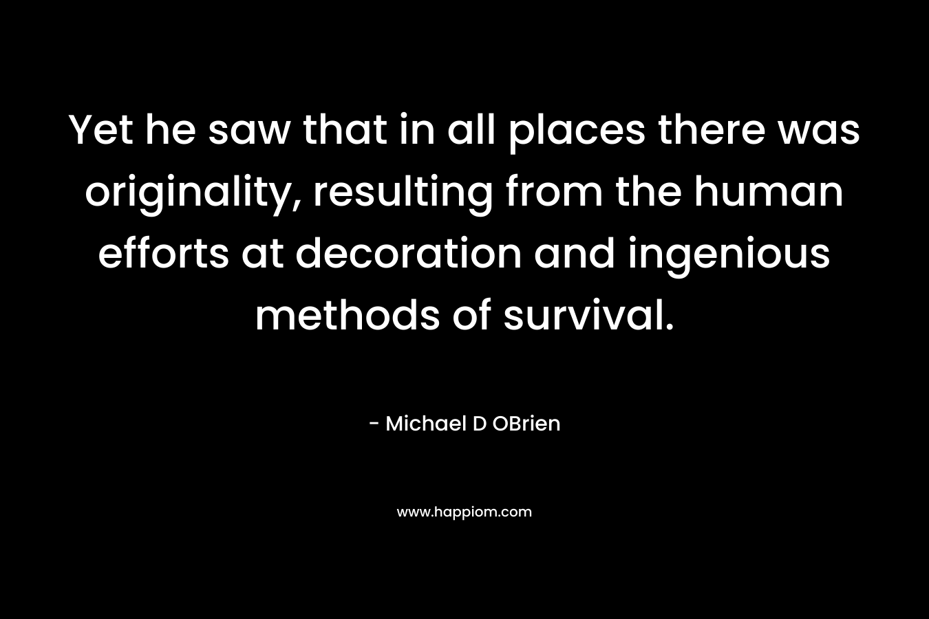 Yet he saw that in all places there was originality, resulting from the human efforts at decoration and ingenious methods of survival. – Michael D OBrien