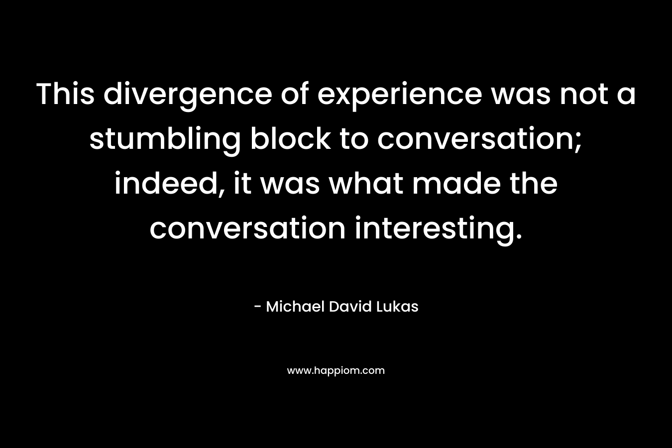 This divergence of experience was not a stumbling block to conversation; indeed, it was what made the conversation interesting. – Michael David Lukas