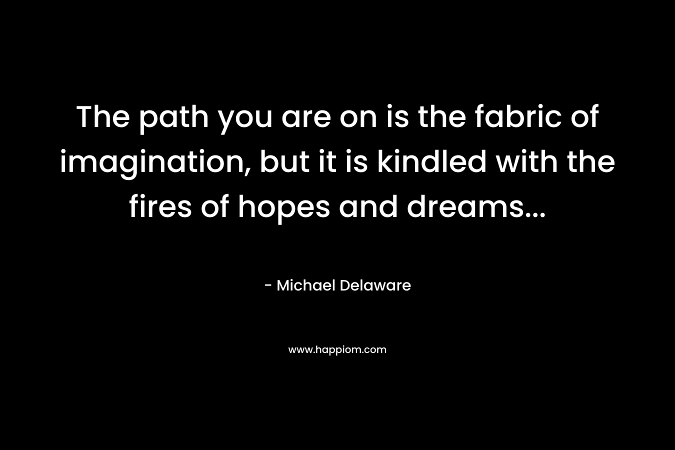 The path you are on is the fabric of imagination, but it is kindled with the fires of hopes and dreams...