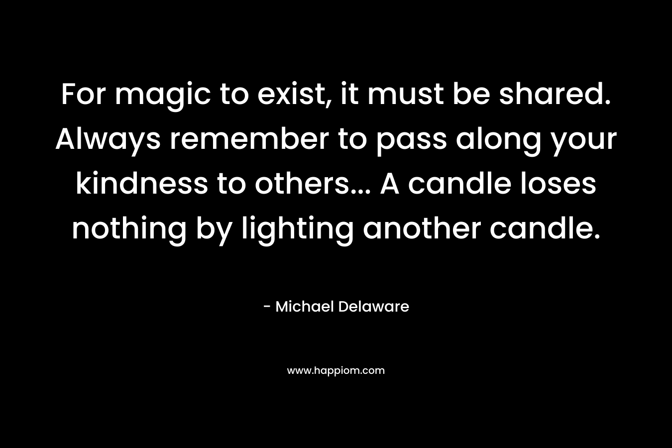 For magic to exist, it must be shared. Always remember to pass along your kindness to others... A candle loses nothing by lighting another candle.