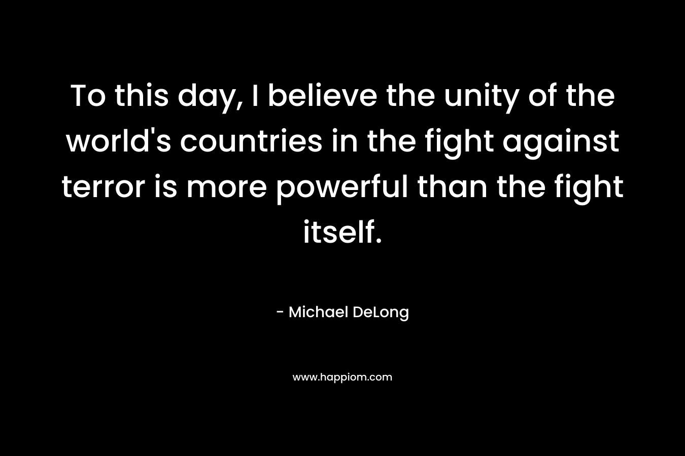 To this day, I believe the unity of the world’s countries in the fight against terror is more powerful than the fight itself. – Michael DeLong