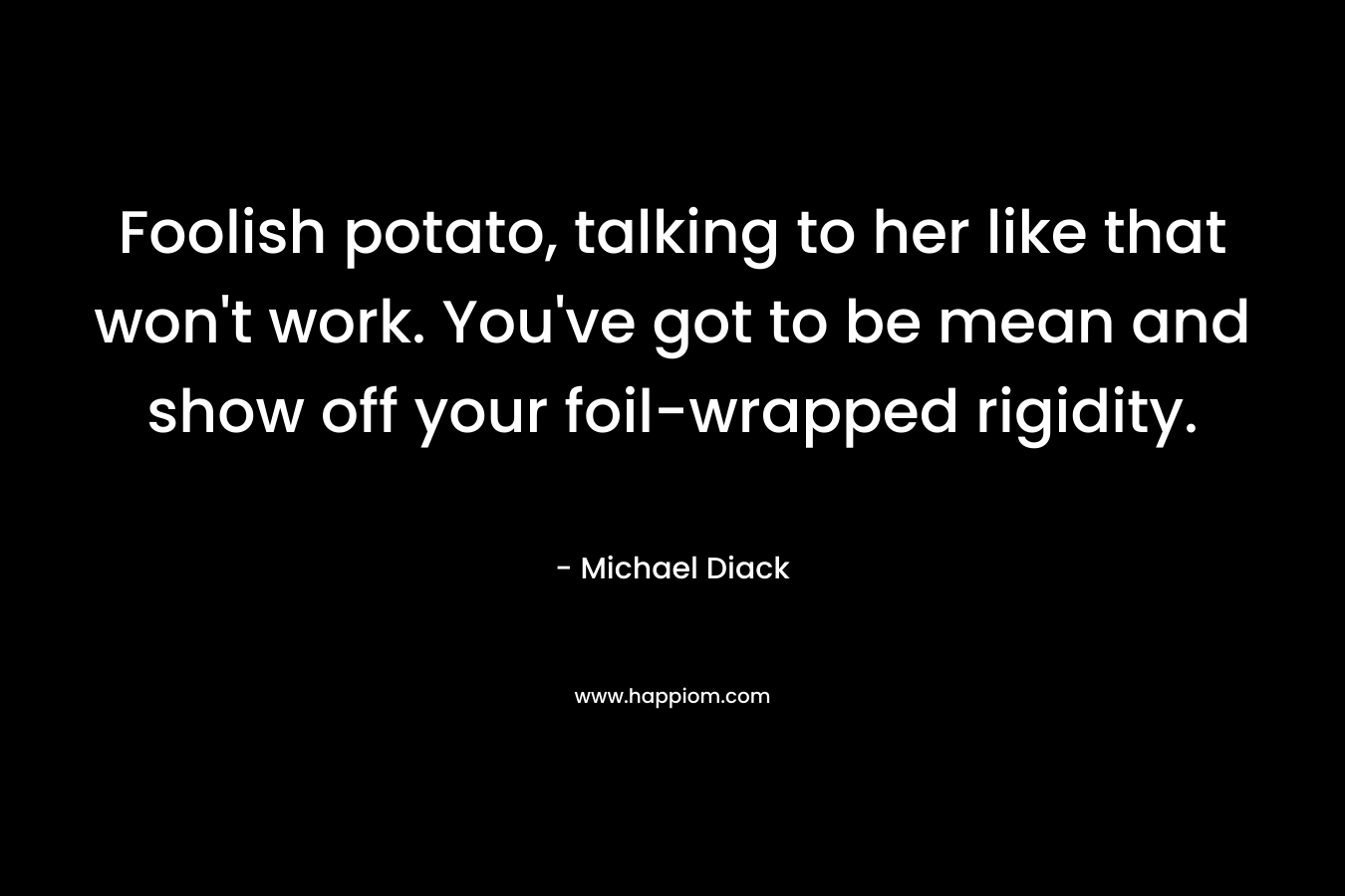 Foolish potato, talking to her like that won’t work. You’ve got to be mean and show off your foil-wrapped rigidity. – Michael Diack