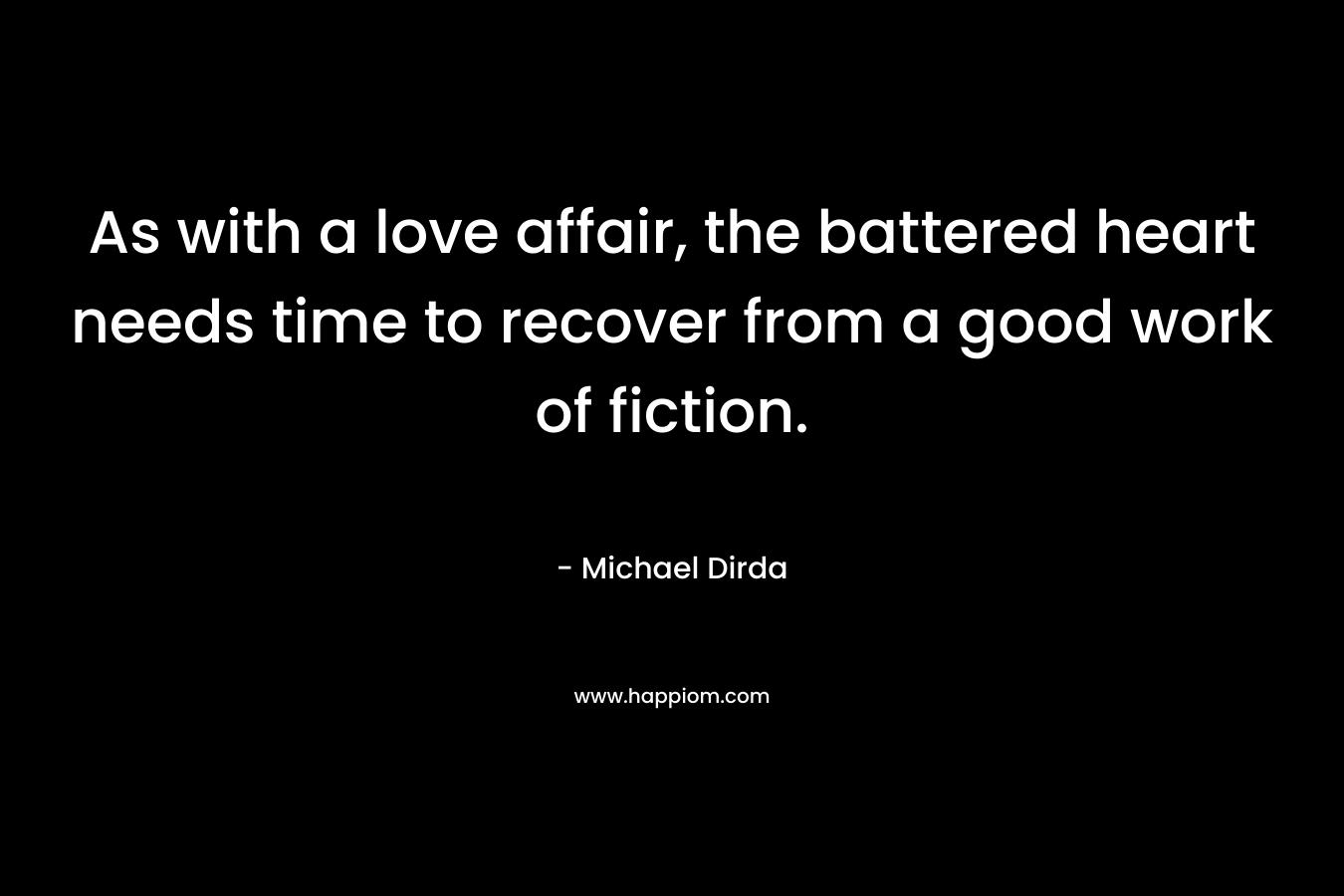 As with a love affair, the battered heart needs time to recover from a good work of fiction. – Michael Dirda