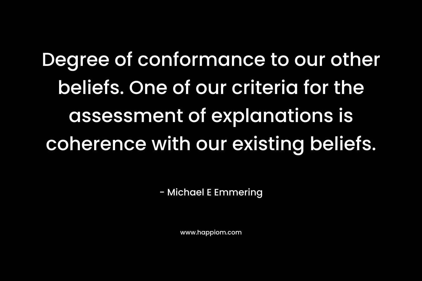 Degree of conformance to our other beliefs. One of our criteria for the assessment of explanations is coherence with our existing beliefs. – Michael E Emmering