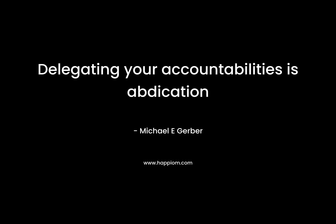 Delegating your accountabilities is abdication – Michael E Gerber