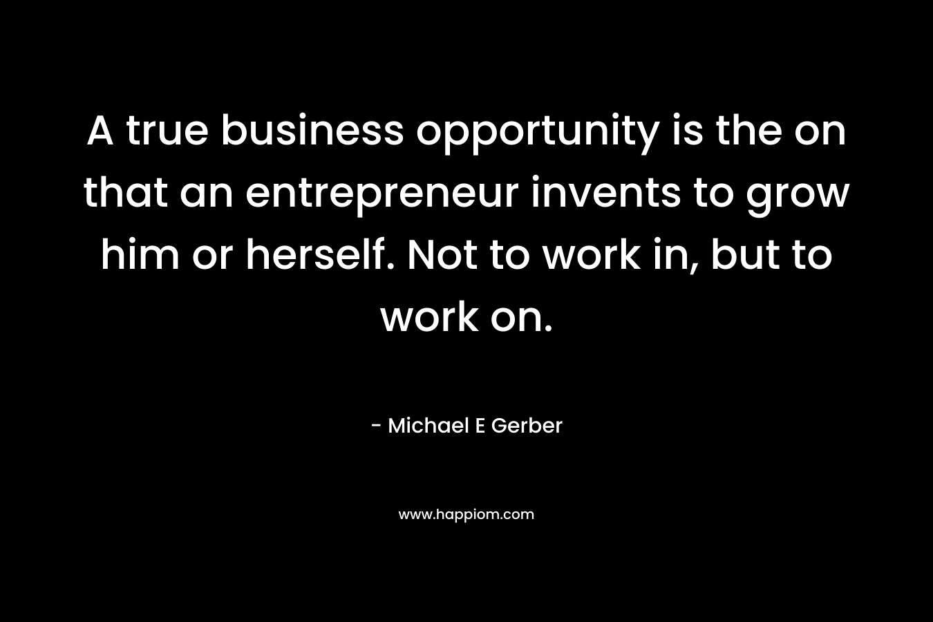 A true business opportunity is the on that an entrepreneur invents to grow him or herself. Not to work in, but to work on. – Michael E Gerber