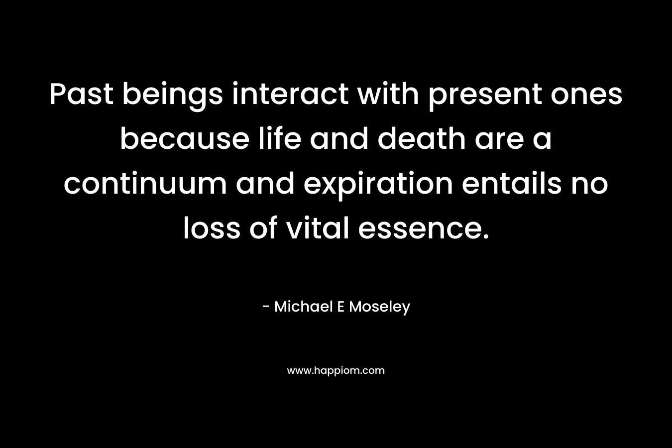 Past beings interact with present ones because life and death are a continuum and expiration entails no loss of vital essence. – Michael E Moseley