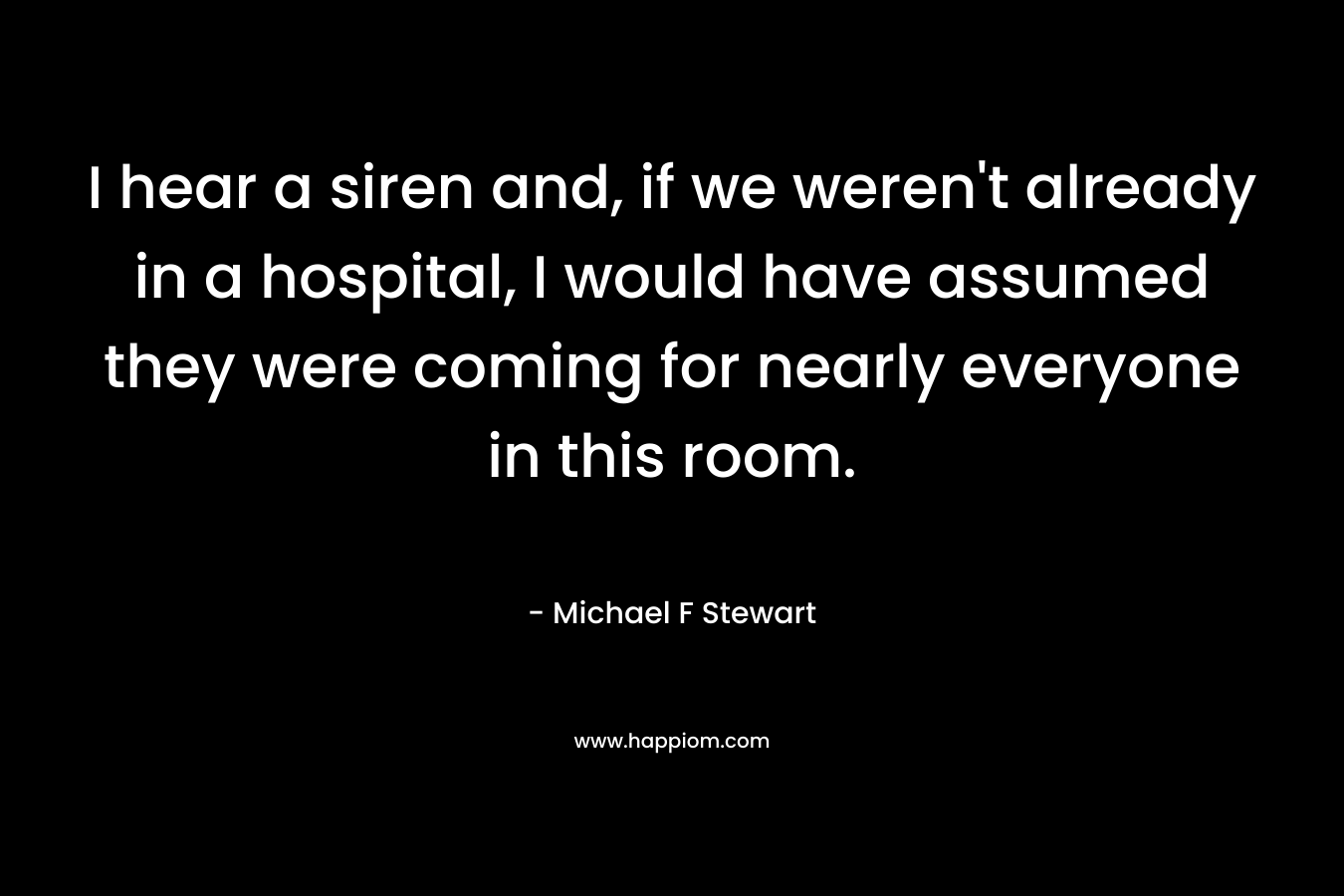 I hear a siren and, if we weren’t already in a hospital, I would have assumed they were coming for nearly everyone in this room. – Michael F Stewart