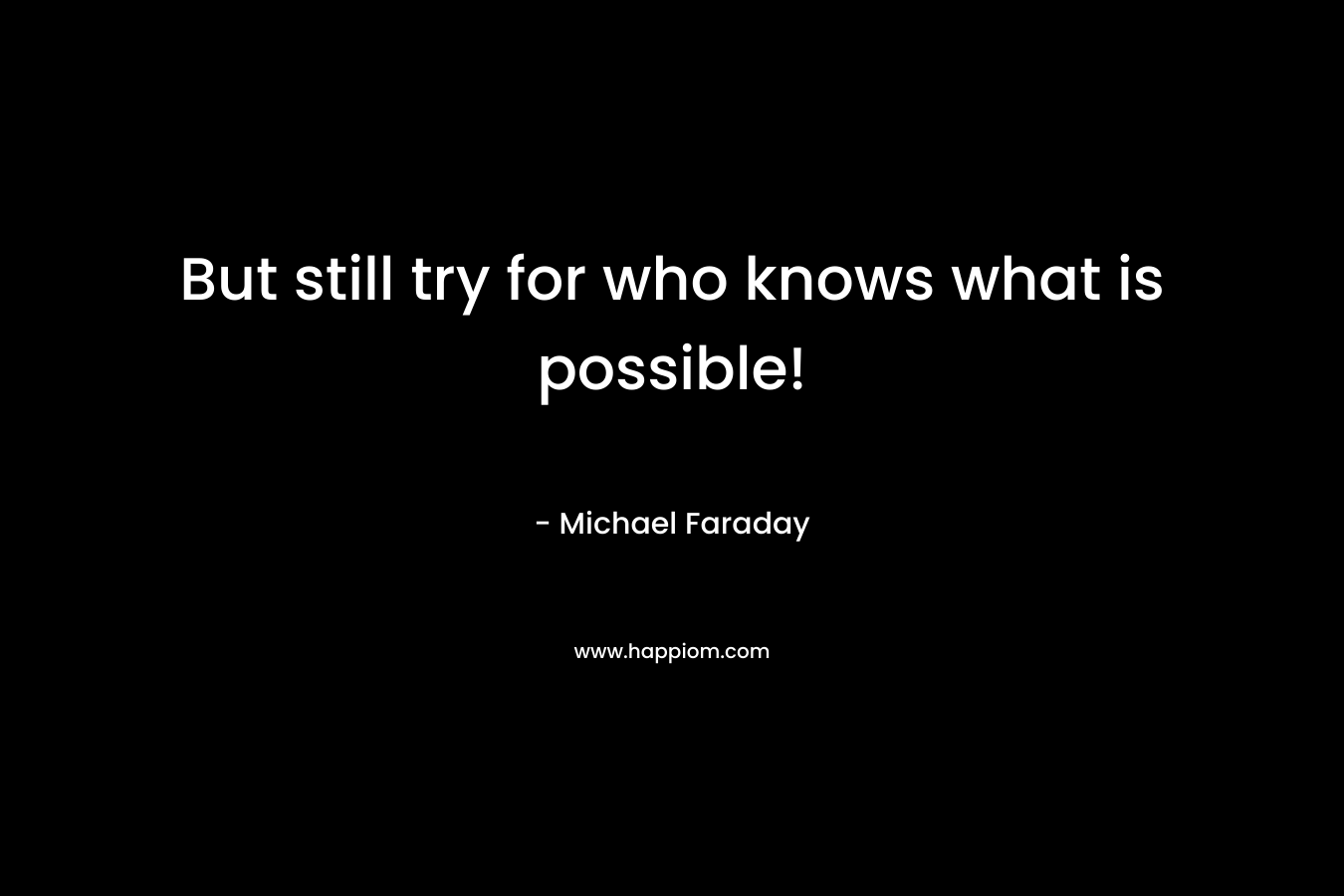 But still try for who knows what is possible! – Michael Faraday