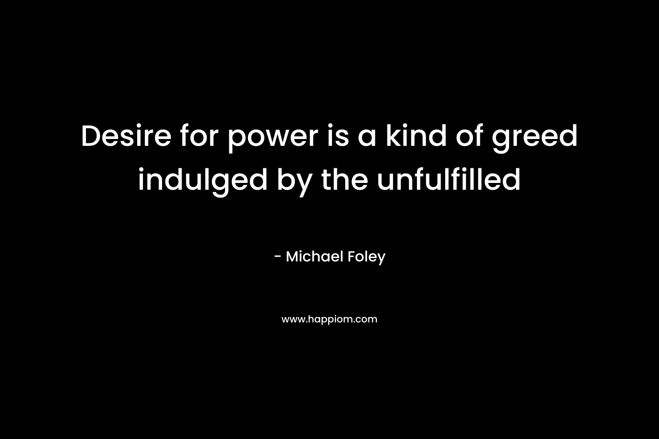 Desire for power is a kind of greed indulged by the unfulfilled – Michael Foley