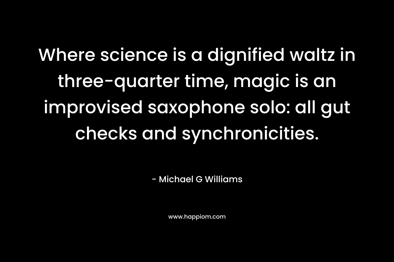 Where science is a dignified waltz in three-quarter time, magic is an improvised saxophone solo: all gut checks and synchronicities. – Michael G  Williams