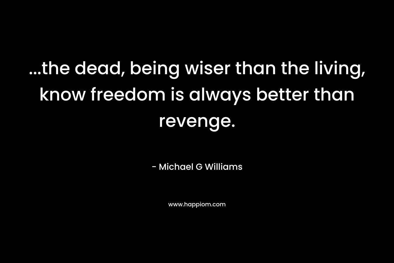 …the dead, being wiser than the living, know freedom is always better than revenge. – Michael G  Williams