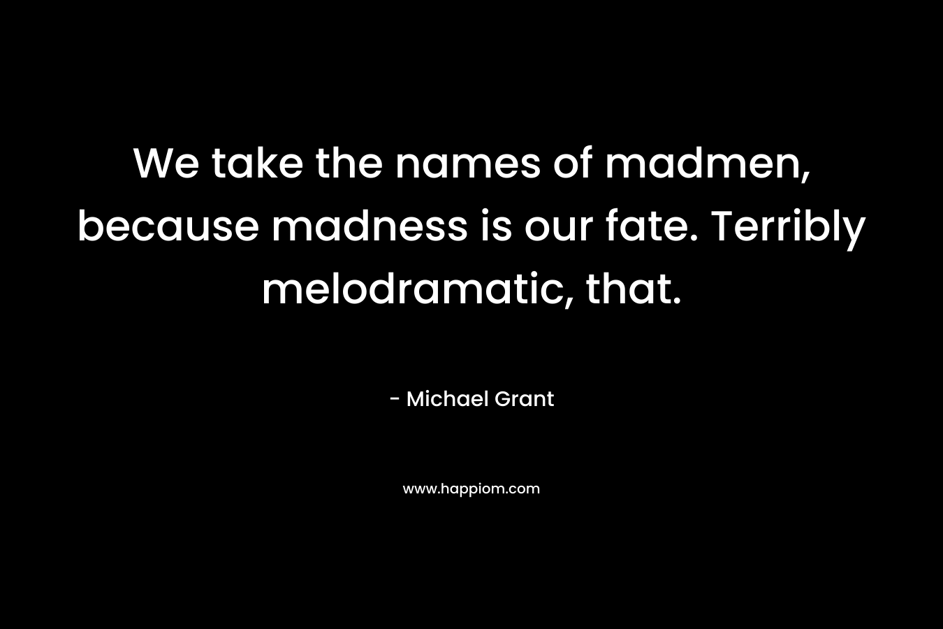 We take the names of madmen, because madness is our fate. Terribly melodramatic, that.